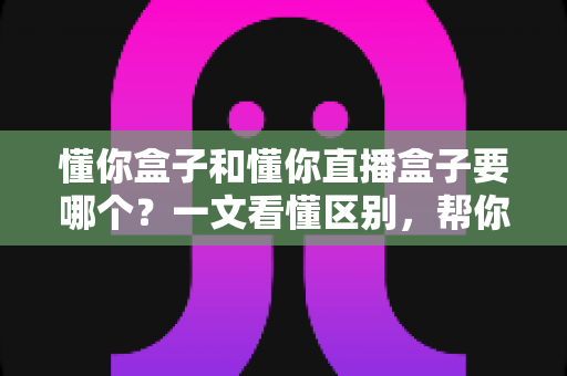 懂你盒子和懂你直播盒子要哪个？一文看懂区别，帮你选出最合适的观影利器