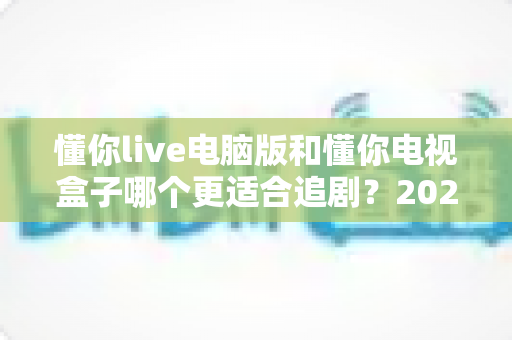 懂你live电脑版和懂你电视盒子哪个更适合追剧?2024追剧设备选购终极指南 懂你live电脑版和懂你电视盒子哪个更适合追剧?2024追剧设备选购终极指南
