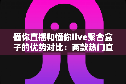 懂你直播和懂你live聚合盒子的优势对比：两款热门直播工具的深度解析与选购指南