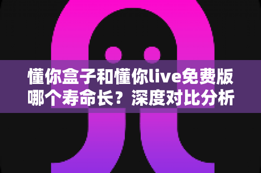懂你盒子和懂你live免费版哪个寿命长?深度对比分析与延长寿命实用指南 懂你盒子和懂你live免费版哪个寿命长?深度对比分析与延长寿命实用指南