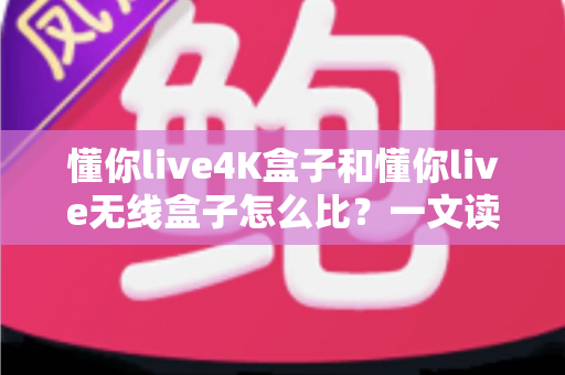 懂你live4K盒子和懂你live无线盒子怎么比？一文读懂两大热门电视盒子的区别与选购攻略
