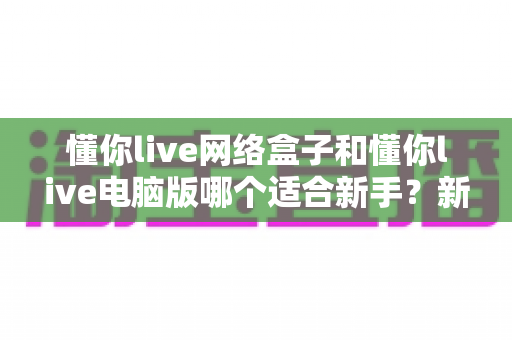 懂你live网络盒子和懂你live电脑版哪个适合新手？新手入门全面对比指南