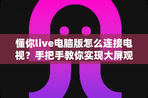 懂你live电脑版怎么连接电视?手把手教你实现大屏观看直播的完整攻略 懂你live电脑版怎么连接电视?手把手教你实现大屏观看直播的完整攻略