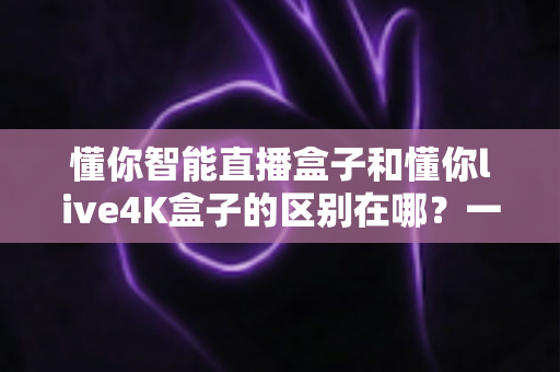 懂你智能直播盒子和懂你live4K盒子的区别在哪?一篇文章帮你选对不踩坑 懂你智能直播盒子和懂你live4K盒子的区别在哪?一篇文章帮你选对不踩坑