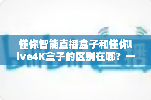 懂你智能直播盒子和懂你live4K盒子的区别在哪？一篇文章帮你选对不踩坑
