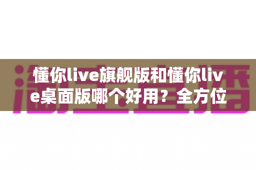 懂你live旗舰版和懂你live桌面版哪个好用？全方位深度对比测评，帮你找到最适合自己的直播利器