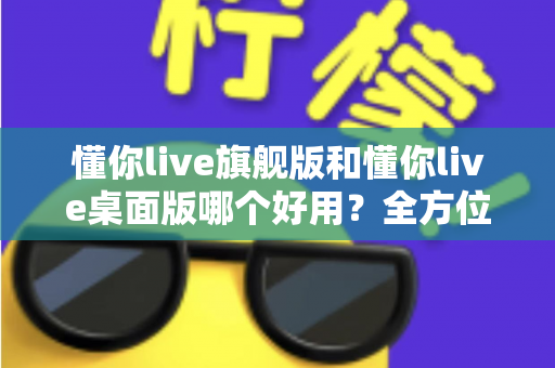 懂你live旗舰版和懂你live桌面版哪个好用？全方位深度对比测评，帮你找到最适合自己的直播利器