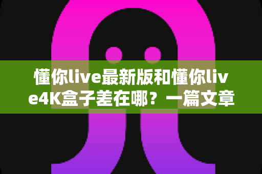 懂你live最新版和懂你live4K盒子差在哪？一篇文章帮你彻底搞懂两者区别，选对不花冤枉钱