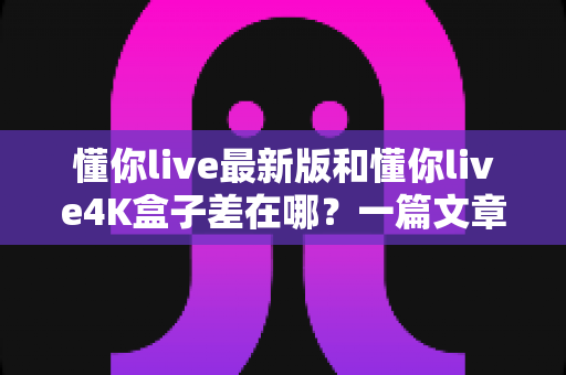 懂你live最新版和懂你live4K盒子差在哪？一篇文章帮你彻底搞懂两者区别，选对不花冤枉钱