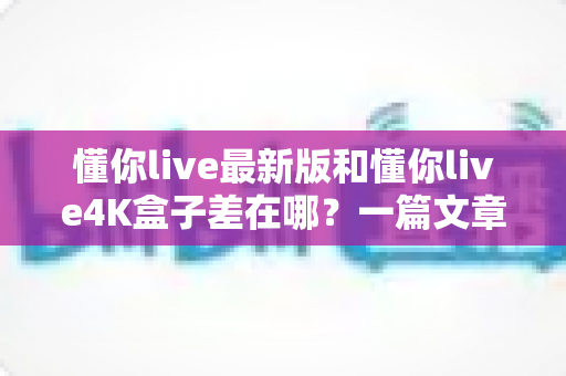 懂你live最新版和懂你live4K盒子差在哪？一篇文章帮你彻底搞懂两者区别，选对不花冤枉钱
