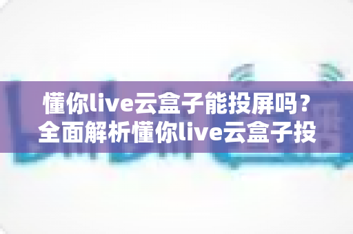懂你live云盒子能投屏吗？全面解析懂你live云盒子投屏功能与实用操作指南