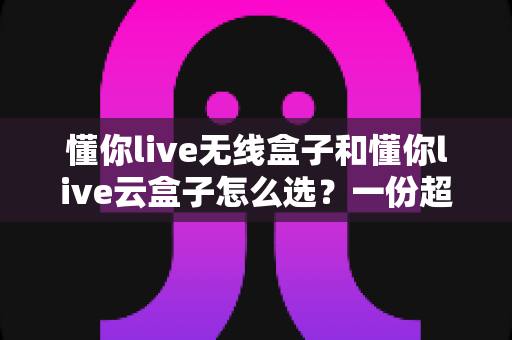 懂你live无线盒子和懂你live云盒子怎么选？一份超实用的对比选购指南帮你轻松决策