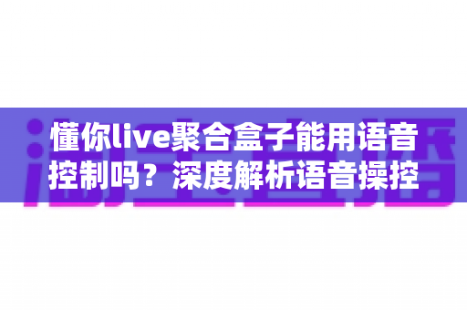 懂你live聚合盒子能用语音控制吗？深度解析语音操控功能与实用指南