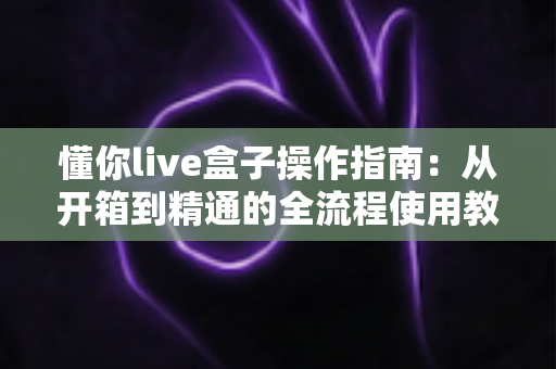 懂你live盒子操作指南:从开箱到精通的全流程使用教程 懂你live盒子操作指南:从开箱到精通的全流程使用教程