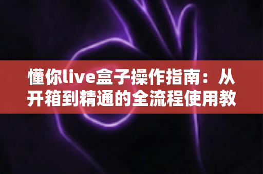 懂你live盒子操作指南：从开箱到精通的全流程使用教程