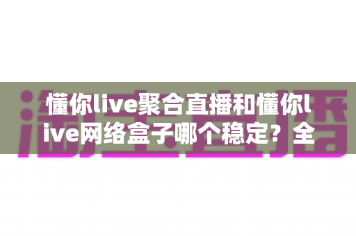 懂你live聚合直播和懂你live网络盒子哪个稳定？全面对比分析助你选对方案
