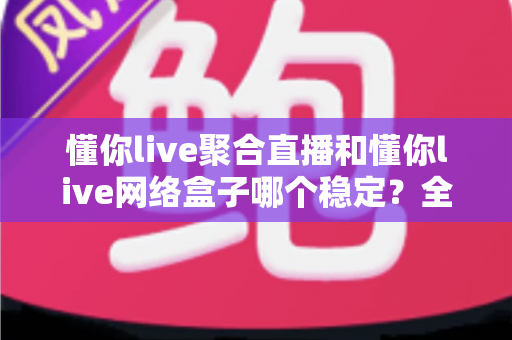 懂你live聚合直播和懂你live网络盒子哪个稳定？全面对比分析助你选对方案