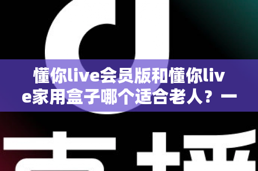 懂你live会员版和懂你live家用盒子哪个适合老人?一文看懂选购指南 懂你live会员版和懂你live家用盒子哪个适合老人?一文看懂选购指南