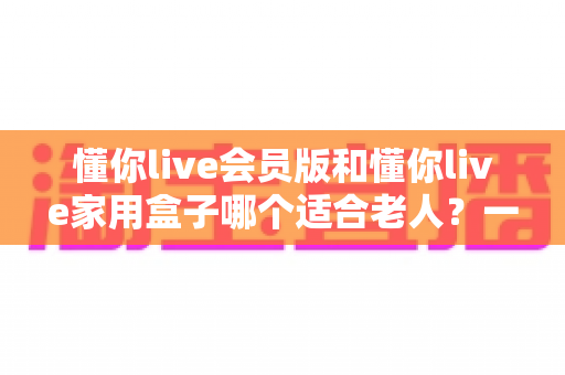 懂你live会员版和懂你live家用盒子哪个适合老人?一文看懂选购指南 懂你live会员版和懂你live家用盒子哪个适合老人?一文看懂选购指南