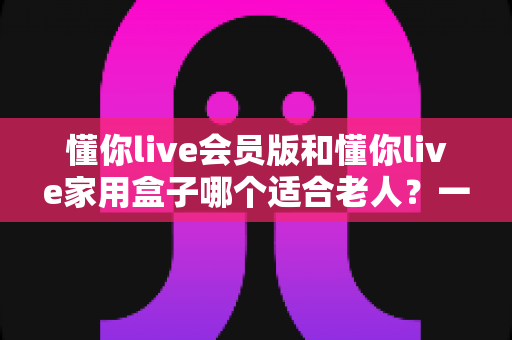 懂你live会员版和懂你live家用盒子哪个适合老人？一文看懂选购指南