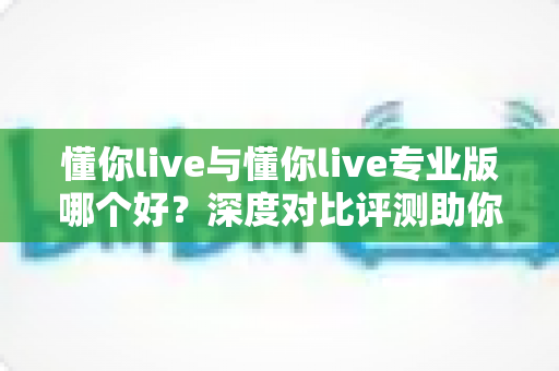 懂你live与懂你live专业版哪个好?深度对比评测助你选出最适合自己的直播利器 懂你live与懂你live专业版哪个好?深度对比评测助你选出最适合自己的直播利器