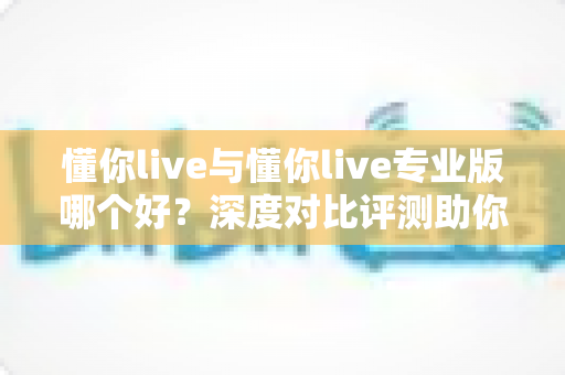 懂你live与懂你live专业版哪个好？深度对比评测助你选出最适合自己的直播利器
