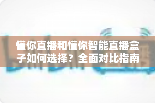 懂你直播和懂你智能直播盒子如何选择？全面对比指南助你找到最适合的直播利器