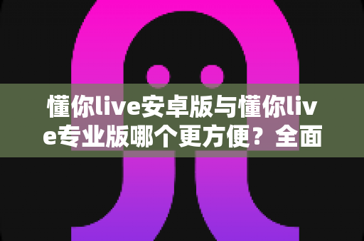 懂你live安卓版与懂你live专业版哪个更方便？全面对比助你轻松选对版本