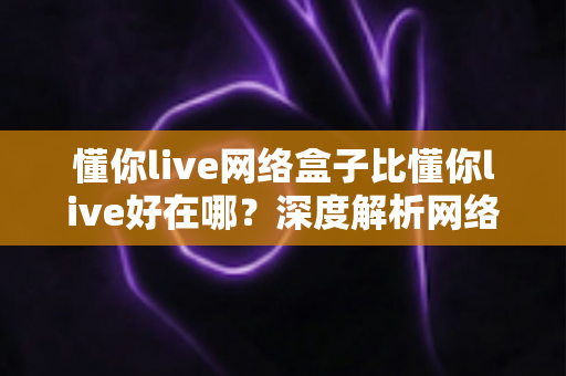 懂你live网络盒子比懂你live好在哪?深度解析网络盒子版的核心优势与选购指南 懂你live网络盒子比懂你live好在哪?深度解析网络盒子版的核心优势与选购指南