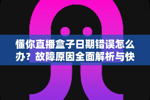 懂你直播盒子日期错误怎么办？故障原因全面解析与快速修复攻略一文搞定