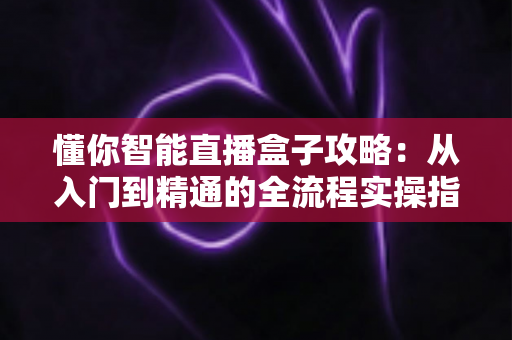 懂你智能直播盒子攻略：从入门到精通的全流程实操指南