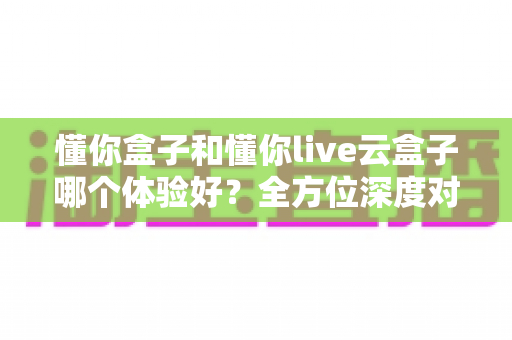 懂你盒子和懂你live云盒子哪个体验好？全方位深度对比评测，看完这篇再做决定不踩坑