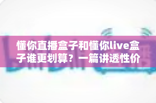 懂你直播盒子和懂你live盒子谁更划算?一篇讲透性价比的选购避坑指南,帮你把钱花在刀刃上 懂你直播盒子和懂你live盒子谁更划算?一篇讲透性价比的选购避坑指南,帮你把钱花在刀刃上