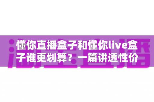 懂你直播盒子和懂你live盒子谁更划算?一篇讲透性价比的选购避坑指南,帮你把钱花在刀刃上 懂你直播盒子和懂你live盒子谁更划算?一篇讲透性价比的选购避坑指南,帮你把钱花在刀刃上