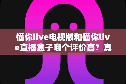 懂你live电视版和懂你live直播盒子哪个评价高？真实口碑深度对比全解析