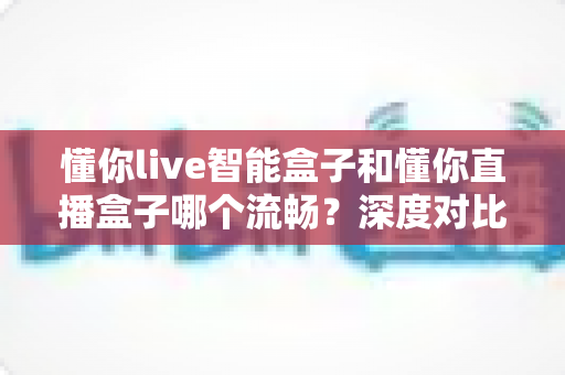 懂你live智能盒子和懂你直播盒子哪个流畅？深度对比解析，帮你选出不卡顿的观影利器