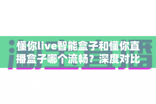 懂你live智能盒子和懂你直播盒子哪个流畅？深度对比解析，帮你选出不卡顿的观影利器