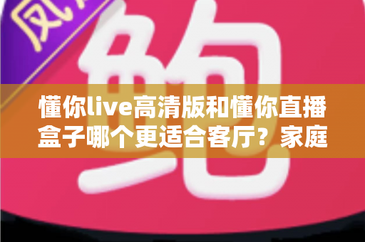 懂你live高清版和懂你直播盒子哪个更适合客厅？家庭大屏观影方案深度对比与选购指南