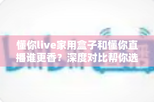 懂你live家用盒子和懂你直播谁更香？深度对比帮你选出最适合的直播方案