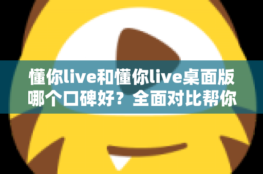 懂你live和懂你live桌面版哪个口碑好？全面对比帮你选对版本不踩坑