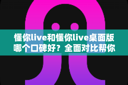 懂你live和懂你live桌面版哪个口碑好？全面对比帮你选对版本不踩坑