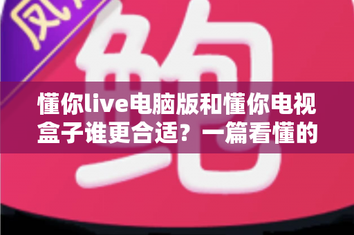 懂你live电脑版和懂你电视盒子谁更合适？一篇看懂的选购对比指南