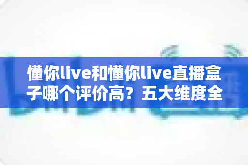 懂你live和懂你live直播盒子哪个评价高？五大维度全面对比与用户口碑深度解析，帮你选对观赛工具