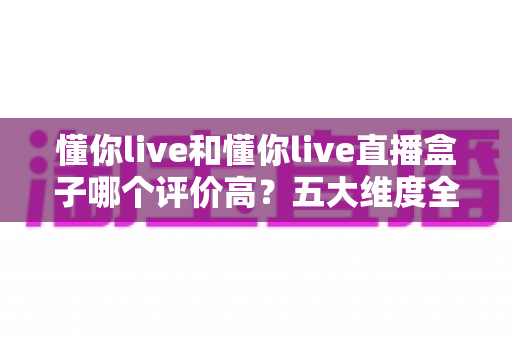 懂你live和懂你live直播盒子哪个评价高？五大维度全面对比与用户口碑深度解析，帮你选对观赛工具