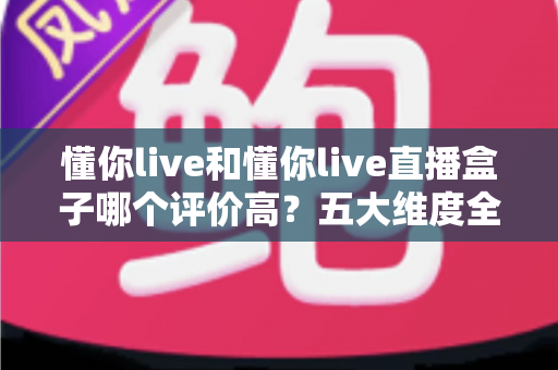 懂你live和懂你live直播盒子哪个评价高？五大维度全面对比与用户口碑深度解析，帮你选对观赛工具