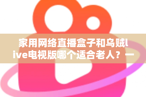 家用网络直播盒子和乌贼live电视版哪个适合老人？一份写给子女的适老选购指南