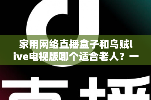 家用网络直播盒子和乌贼live电视版哪个适合老人？一份写给子女的适老选购指南