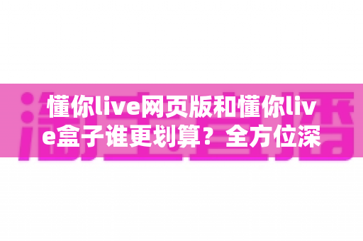 懂你live网页版和懂你live盒子谁更划算?全方位深度对比帮你省心又省钱 懂你live网页版和懂你live盒子谁更划算?全方位深度对比帮你省心又省钱