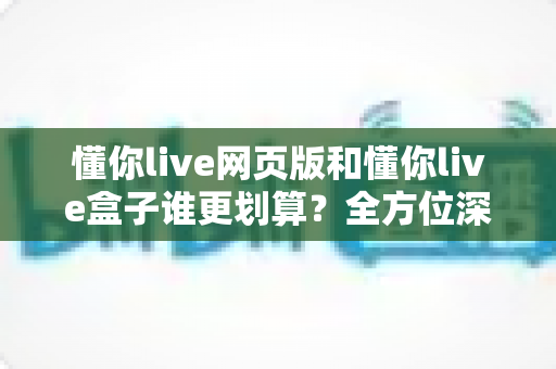 懂你live网页版和懂你live盒子谁更划算?全方位深度对比帮你省心又省钱 懂你live网页版和懂你live盒子谁更划算?全方位深度对比帮你省心又省钱