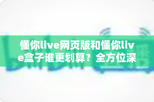 懂你live网页版和懂你live盒子谁更划算？全方位深度对比帮你省心又省钱